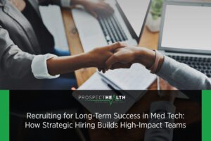 Recruiting for Long-Term Success in Med Tech: How Strategic Hiring Builds High-Impact Teams